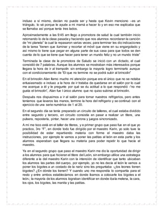 incluso a sí mismo, decían no puede ser y hasta que Kevin menciono –es un
triángulo, lo sé porque le ayude a mi mamá a hacer lo y en eso me explicaba que
se llamaba así porque tenía tres lados.
Aproximadamente a las 9:45 am llego a promotora de salud la cual también inicio
retomando lo de la clase pasada y haciendo que nos alumnos recordaran la canción
de “mi planeta” la cual la repasaron varias veces; para terminar les dio indicaciones
de la tarea “tienen que iluminar y recortar el móvil que viene en su engargolado y
así mismo lo tiene que pegar en alguna parte de sus casa para que todos se den
cuenta de lo que se tiene que hacer para tener un mundo feliz y no un mundo triste”
Terminada la clase de la promotora de Saludo se inició con un dictado, el cual
consistió de 7 palabras. Aunque los alumnos se mostraban más interesados porque
llegara la hora de ir al trampolín sin embargo la mayoría logro terminarlo aunque
con el condicionamiento de “El que no termine no se podrá subir al brincolin”
En el brincolin Alan llamo mucho mi atención porque era el único que no se notaba
entusiasmado e incluso a la hora de ir trataba de quedarse en el salón por lo cual
me acerque a él y le pregunte por qué se du actitud a lo que respondió -“no me
gusta el brincolin”, Alan fue l único alumno que no quiso subirse al brincolin.
Después nos dispusimos a ir al salón para tomar nuestros refrigerios, pero antes
teníamos que lavaros las manos, termino la hora del refrigerio y se continuó con el
ejercicio de una serie numérica de 1 al 20.
En el segundo día se tenía preparado un circuito de talleres, el cual estaba dividido
entre segundo y tercero, en circuito consistía en pasar a realizar un títere, una
pulsera, repostería, pintar, hacer una corona y juegos sincronizado.
A mí me toco está en el taller de títeres, y e primer grupo que paso fue en el que yo
practico, 3ro “F”, en donde todo fue dirigido por el maestro Karin, yo solo tuve la
posibilidad de estar repartiendo materia con forme el maestro daba las
instrucciones, por ejemplo le vamos a poner las patitas al león en esta parte y los
alumnos esperaban que llegara su materia para poder repetir lo que hacía el
maestro.
Ya en el segundo grupo que paso el maestro Karin me dio la oportunidad de dirigir
a los alumnos para que hicieran el títere del León, sin embargo utilice una estrategia
diferente a la del maestro Karin con la intención de identificar que tanto ubicaban
los alumnos las partes del cuerpo, por ejemplo, yo no les decía al león le vamos a
poner los bigotes a un costado de la nariz sino les preguntaba -¿los leones tienen
bigotes? ¿En dónde los tienen? Y cuando uno me respondía lo compartía para el
resto y entre ambos establecíamos en donde íbamos a colocarle los bigotes a el
león.; la mayoría de los alumnos lograban identificar en donde ibala melena, la cara,
los ojos, los bigotes, las manita y las patitas.
 