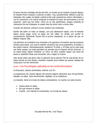 El tercer día fue el festejo del día del niño, en donde por la mañana (cuando llegue)
el maestro Karin empezó a adornar el salón, muy peculiarmente debido a que los
triángulos (los cuales se habían pedido el día ante pasado) los coloco intercalado y
con un secuencia, a lo cual le pregunte al maestro la rozón de acomodaros y el me
respondí –para que los niños, como es un día significativo, tengan presente la
colocación de sus triángulos lo cuales iban de cierto color a cierto color.
Cuando los alumnos entraron se les cantaron las mañanitas.
Dentro del salón no hubo un trabajo, con una planeación rígida, sino el maestro
aplico varios juego como el juego de “las sillas” en donde por perder la
concentración fácilmente Dorian fue el primer expulsado un a pesar de que no
faltaba ninguna silla.
Los alumnos se mostraba muy impusiste y le sugirieron al maestro que les pusieran
música para bailar, a lo cual el maestro accedió y fue por la grabadora, el auxiliar y
les coloco música. Afortunadamente asistieron 10 niños y 10 niñas por lo cual cada
uno tenía pareja, con esta actividad me percate que la mayoría de los alumnos, si
no estos todos, logran mantener un ritmo, es decir, pueden seguir una serie de
pasos y repetirlos hasta que encuentre otro y hagan lo mismo.
Una de las niñas que lamo más mi atención fue la alumna Flor la cual dentro de un
clase normal es muy tímida y también muestra poco interés por querer realizar las
cosas pero con las canciones.
Curso “Las Tecnologías,aplicadas en los centros Escolares”
La Educador, planea actividades, entorno a la Tic:
La sugerencia fue, buscar alguna red social o página interactiva que me permitiera
trabajar con ellos. (Usa herramientas digitales, en su didáctica)
La maestra, tiene en el aula de clases computadora: no cuenta con este recurso
 Cada cuanto lo utiliza
 De qué manera lo utiliza
 Cuenta , con internet la el educador, en el aula de clases
Escuela Normal No. 3 de Toluca
 