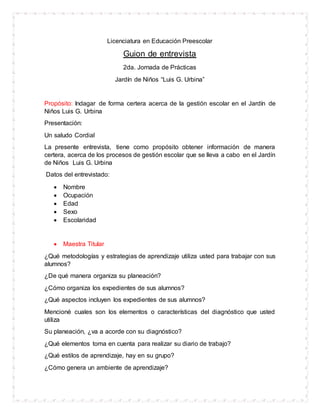 Licenciatura en Educación Preescolar
Guion de entrevista
2da. Jornada de Prácticas
Jardín de Niños “Luis G. Urbina”
Propósito: Indagar de forma certera acerca de la gestión escolar en el Jardín de
Niños Luis G. Urbina
Presentación:
Un saludo Cordial
La presente entrevista, tiene como propósito obtener información de manera
certera, acerca de los procesos de gestión escolar que se lleva a cabo en el Jardín
de Niños Luis G. Urbina
Datos del entrevistado:
 Nombre
 Ocupación
 Edad
 Sexo
 Escolaridad
 Maestra Titular
¿Qué metodologías y estrategias de aprendizaje utiliza usted para trabajar con sus
alumnos?
¿De qué manera organiza su planeación?
¿Cómo organiza los expedientes de sus alumnos?
¿Qué aspectos incluyen los expedientes de sus alumnos?
Mencioné cuales son los elementos o características del diagnóstico que usted
utiliza
Su planeación, ¿va a acorde con su diagnóstico?
¿Qué elementos toma en cuenta para realizar su diario de trabajo?
¿Qué estilos de aprendizaje, hay en su grupo?
¿Cómo genera un ambiente de aprendizaje?
 