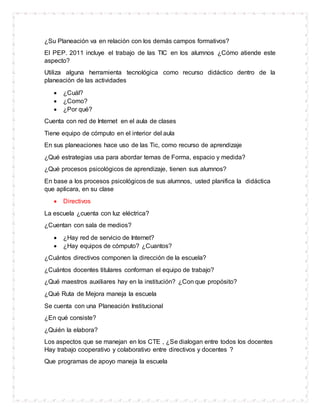 ¿Su Planeación va en relación con los demás campos formativos?
El PEP. 2011 incluye el trabajo de las TIC en los alumnos ¿Cómo atiende este
aspecto?
Utiliza alguna herramienta tecnológica como recurso didáctico dentro de la
planeación de las actividades
 ¿Cuál?
 ¿Como?
 ¿Por qué?
Cuenta con red de Internet en el aula de clases
Tiene equipo de cómputo en el interior del aula
En sus planeaciones hace uso de las Tic, como recurso de aprendizaje
¿Qué estrategias usa para abordar temas de Forma, espacio y medida?
¿Qué procesos psicológicos de aprendizaje, tienen sus alumnos?
En base a los procesos psicológicos de sus alumnos, usted planifica la didáctica
que aplicara, en su clase
 Directivos
La escuela ¿cuenta con luz eléctrica?
¿Cuentan con sala de medios?
 ¿Hay red de servicio de Internet?
 ¿Hay equipos de cómputo? ¿Cuantos?
¿Cuántos directivos componen la dirección de la escuela?
¿Cuántos docentes titulares conforman el equipo de trabajo?
¿Qué maestros auxiliares hay en la institución? ¿Con que propósito?
¿Qué Ruta de Mejora maneja la escuela
Se cuenta con una Planeación Institucional
¿En qué consiste?
¿Quién la elabora?
Los aspectos que se manejan en los CTE , ¿Se dialogan entre todos los docentes
Hay trabajo cooperativo y colaborativo entre directivos y docentes ?
Que programas de apoyo maneja la escuela
 