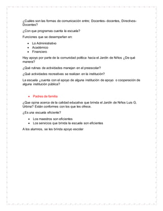 ¿Cuáles son las formas de comunicación entre; Docentes- docentes, Directivos-
Docentes?
¿Con que programas cuenta la escuela?
Funciones que se desempeñan en:
 Lo Administrativo
 Académico
 Financiero
Hay apoyo por parte de la comunidad política hacia el Jardín de Niños ¿De qué
manera?
¿Qué rutinas de actividades manejan en el preescolar?
¿Qué actividades recreativas se realizan en la institución?
La escuela ¿cuenta con el apoyo de alguna institución de apoyo o cooperación de
alguna institución pública?
 Padres de familia
¿Que opina acerca de la calidad educativa que brinda el Jardín de Niños Luis G.
Urbina? Están conformes con los que les ofrece.
¿Es una escuela eficiente?
 Los maestros son eficientes
 Los servicios que brinda la escuela son eficientes
A los alumnos, se les brinda apoyo escolar
 