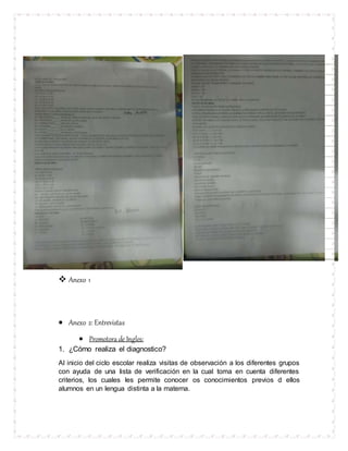  Anexo 1
 Anexo 2: Entrevistas
 Promotora de Ingles:
1. ¿Cómo realiza el diagnostico?
Al inicio del ciclo escolar realiza visitas de observación a los diferentes grupos
con ayuda de una lista de verificación en la cual toma en cuenta diferentes
criterios, los cuales les permite conocer os conocimientos previos d ellos
alumnos en un lengua distinta a la materna.
 