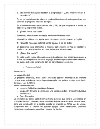 2. ¿En que se basa para realizar el diagnostico? ¿Qué, medios utiliza o
recomienda?
En las necesidades de los alumnos, en los diferentes estilos de aprendizaje, así
como en el programa nacional de inglés.
En el método de respuestas físicas total (TPR) ya que se aprende a través de
acciones y respuestas físicas.
3. ¿Cómo inicia sus clases?
Saludando a los alumnos en inglés mediante diferentes coros.
Introducirlos al tema con ayuda e una canción o historia o cuento en inglés.
4. ¿Cuándo necesita material se los otorga, o se los pide?
En ocasiones suelo otorgarles el materia, solo cuando se trata de realizar el
producto de cada tema visto en clase se les pide a los alumnos.
5. ¿Cómo los evalúa?
En cada sesión realizo observaciones de los alumnos que presentan avances y
al final de cada práctica social de lenguaje, evaluó los productos de los alumnos,
los cuales deben se congruente con los aprendizajes esperados.
 Promotora de Salud:
Presentación:
Un saludo Cordial
La presente entrevista, tiene como propósito obtener información de manera
certera, acerca de los procesos de gestión escolar que se lleva a cabo en el Jardín
de Niños Luis G. Urbina
Datos del entrevistado:
 Nombre :Dalila Carmina Gama Bahena
 Ocupación: Cirujano Dentista, con una especialidad en Formación Educativa
para la Salud
 Sexo: Femenino
La promotora de salud, Dalila Carmina Gama Bahena, que tiene la Licenciatura en
“Cirujano dentista”, con una especialidad en Formación Educativa para la salud,
tiene una contribución en la gestión escolar en el Jardín de Niños Luis G. Urbina,
cumpliendo con la función de solicitar apoyos como instituciones, personal
capacitado para trabajar con niños y padres de familia.
 