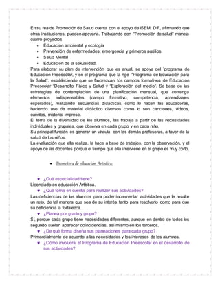 En su rea de Promoción de Salud cuenta con el apoyo de ISEM, DIF, afirmando que
otras instituciones, pueden apoyarla. Trabajando con “Promoción de salud” maneja
cuatro proyectos
 Educación ambiental y ecología
 Prevención de enfermedades, emergencia y primeros auxilios
 Salud Mental
 Educación de la sexualidad.
Para elaborar su plan de intervención que es anual, se apoya del `programa de
Educación Preescolar, y en el programa que la rige “Programa de Educación para
la Salud”, estableciendo que se favorezcan los campos formativos de Educación
Preescolar “Desarrollo Físico y Salud y “Exploración del medio”. Se basa de las
estrategias de contemplación de una planificación mensual, que contenga
elementos indispensables (campo formativo, competencia, aprendizajes
esperados), realizando secuencias didácticas, como lo hacen las educadoras,
haciendo uso de material didáctico diversos como lo son canciones, videos,
cuentos, material impreso.
El tema de la diversidad de los alumnos, las trabaja a partir de las necesidades
individuales y grupales, que observa en cada grupo y en cada niño.
Su principal función es generar un vínculo con los demás profesoras, a favor de la
salud de los niños.
La evaluación que ella realiza, la hace a base de trabajos, con la observación, y el
apoyo de las docentes porque el tiempo que ella interviene en el grupo es muy corto.
 Promotora de educación Artística:
 ¿Qué especialidad tiene?
Licenciado en educación Artística.
 ¿Qué toma en cuenta para realizar sus actividades?
Las deficiencias de los alumnos para poder incrementar actividades que le resulte
un reto, de tal manera que sea de su interés tanto para resolverlo como para que
su deficiencia la fortalezca.
 ¿Planea por grado y grupo?
Sí, porque cada grupo tiene necesidades diferentes, aunque en dentro de todos los
segundo suelen aparecer coincidencias, así mismo en los terceros.
 ¿De qué forma diseña sus planeaciones para cada grupo?
Primordialmente de acuerdo a las necesidades y los intereses de los alumnos.
 ¿Cómo involucra el Programa de Educación Preescolar en el desarrollo de
sus actividades?
 