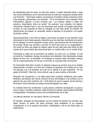 de actividades para los niños, en esta foto (anexo 1) están descritas todas y cada
una de las actividades, por lo cual percate que en este día a el grupo le tocaba asistir
a el “brincolin” . Terminada nuestra conversación el maestro saludo a todos los niños
y les pregunto ¿Recuerdan a la maestra? –“Si la recordamos, es la maestra Faby)
mencionaron algunos y él les comento que –“La maestra volverá a estar con
nosotros, observando cómo se portan” los alumnos muy amables me dijeron-
“bienvenida maestra Faby” y una vez terminado este asunto el maestro retomando
la tarea, la cual consistía en traer un triángulo en una hoja verde. El maestro dio
instrucciones de realizar un caracolito, dando el ejemplo en el pizarrón, con ayuda
de pintura acrílica.
Aproximadamente a las 9:45 am llego a promotora de salud la cual también inicio
retomando lo de la clase pasada y haciendo que nos alumnos recordaran la canción
de “mi planeta” la cual la repasaron varias veces; para terminar les dio indicaciones
de la tarea “tienen que iluminar y recortar el móvil que viene en su engargolado y
así mismo lo tiene que pegar en alguna parte de sus casa para que todos se den
cuenta de lo que se tiene que hacer para tener un mundo feliz y no un mundo triste”
Terminada la clase de la promotora de Saludo se inició con un dictado, el cual
consistió de 7 palabras. Aunque los alumnos se mostraban más interesados porque
llegara la hora de ir al trampolín sin embargo la mayoría logro terminarlo aunque
con el condicionamiento de “El que no termine no se podrá subir al brincolin”
En el brincolin Alan llamo mucho mi atención porque era el único que no se notaba
entusiasmado e incluso a la hora de ir trataba de quedarse en el salón por lo cual
me acerque a él y le pregunte por qué se du actitud a lo que respondió -“no me
gusta el brincolin”, Alan fue l único alumno que no quiso subirse al brincolin.
Después nos dispusimos a ir al salón para tomar nuestros refrigerios, pero antes
teníamos que lavaros las manos, termino la hora del refrigerio y se continuó con el
ejercicio de una serie numérica de 1 al 20 antes de que la mayoría de los alumnos
terminaran dicha actividad os padres de familia llegaron por ellos.
EL maestro Karin fue nombrando a cada alumno conforme iba llegando su papa o
mama, antes o mientras el alumno salía del salón la mayoría de los padres de familia
le preguntaban al educador acerca del comportamiento de su hijo.
Los últimos alumnos en irse fueron Abram y Emmanuel.
El maestro, después de desocuparse con los padres de familia me comento que
había reunión al centro del patio principal, para establecer si se nosotras
ocuparíamos o no he espacio que tenían contemplado y de no ser hacia ellos se
organizarían.
 