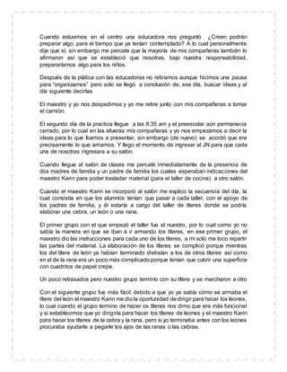 Cuando estuvimos en el centro una educadora nos preguntó ¿Creen podrán
preparar algo, para el tiempo que ya tenían contemplado? A lo cual personalmente
dije que sí, sin embargo me percate que la mayoría de mis compañeras también lo
afirmaron así que se estableció que nosotras, bajo nuestra responsabilidad,
prepararíamos algo para los niños.
Después de la plática con las educadoras no retiramos aunque hicimos una pausa
para “organizarnos” pero solo se llegó a conclusión de, ese día, buscar ideas y al
día siguiente decirlas
El maestro y yo nos despedimos y yo me retire junto con mis compañeras a tomar
el camión.
El segundo día de la practica llegue a las 8:35 am y el preescolar aún permanecía
cerrado, por lo cual en las afueras mis compañeras y yo nos empezamos a decir la
ideas para lo que íbamos a presentar, sin embargo (de nuevo) se acordó que era
precisamente lo que arriamos. Y llego el momento de ingresar al JN para que cada
una de nosotras ingresara a su salón.
Cuando llegue al salón de clases me percaté inmediatamente de la presencia de
dos madres de familia y un padre de familia los cuales esperaban indicaciones del
maestro Karin para poder trasladar material (para el taller de cocina) a otro salón.
Cuando el maestro Karin se incorporó al salón me explico la secuencia del día, la
cual consistía en que los alumnos tenían que pasar a cada taller, con el apoyo de
los padres de familia, y él estaría a cargo del taller de títeres donde se podría
elaborar una cebra, un león o una rana.
El primer grupo con el que empezó el taller fue el nuestro, por lo cual como yo no
sabía la manera en que se iban a ir armando los títeres, en ese primer grupo, el
maestro dio las instrucciones para cada uno de los títeres, a mi solo me toco repartir
las partes del material. La elaboración de los títeres se complicó porque mientras
los del títere de león ya habían terminado distraían a los de otros títeres así como
en el de la rana era un poco más complicado porque tenían que cubrir una superficie
con cuadritos de papel crepe.
Un poco retrasados pero nuestro grupo termino con su títere y se marcharon a otro
Con el siguiente grupo fue más fácil, debido a que yo ya sabía cómo se armaba el
títere del león el maestro Karin me dio la oportunidad de dirigir para hacer los leones,
lo cual cuando el grupo termino de hacer os títeres nos dimo que era más funcional
y si establecimos que yo dirigiría para hacer los títeres de leones y el maestro Karin
para hacer los títeres de la cebra y la rana, pero si yo terminaba antes con los leones
procuraba ayudarle a pegarle los ajos de las ranas o las cebras.
 