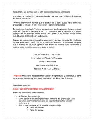 Para dirigir a los alumnos con el león se empezó diciendo (el maestro)
-Los alumnos que tengan una bolsa de color café realizaran un león y la maestra
les dará la indicación:
“Primero tenemos que fijarnos que la abertura de la bolsa quede hacia abajo, les
preguntaba ¿Por qué? Y ellos respondían –para meter la mano.
Empecé repartiéndoles la “melena” pero antes de que las pegaran siempre en cada
parte les preguntaba ¿En dónde va …? Y si estaba bien lo pegaban y si no les
corregía; así me proseguí con la cabeza, las 4 patas, lo ojo, la nariz y ellos tenían
que dibujarles tres bigotes en cada mejilla.
Cuando los seis grupos regreso el de nosotros con alumnos comentando –Ya tengo
hambre y las instrucciones que dio el maestro Karin fuero: -Formen una fila para
que la maestra les de jabón y puedan irse a lavar las mano e ir por su lonchera y
esperar a sus compañeros para empezar a comer.
Escuela Normal no. 3 de Toluca
Licenciatura en Educación Preescolar
Guion de Observación
2da. Jornada de Prácticas
Jardín de Niños “Luis G. Urbina”
Propósito: Observar e indagar sobre los estilos de aprendizaje y enseñanza, a partir
de la gestión escolar que se trabaja en el Jardín de Niños Luis G. Urbina.
Aspectos a observar:
Curso: “Bases Psicológicas delAprendizaje”
Estilos de Aprendizaje en los alumnos
 Ambientes de Aprendizaje
 Como es que el educador propicia un ambiente de aprendizaje: Lo va
recreando a partir del conocimiento que se pretenda enseñar; También
implementa la
 Que teorías interviene en el proceso de aprendizaje
 Papel de maestro
 Papel del alumno
 
