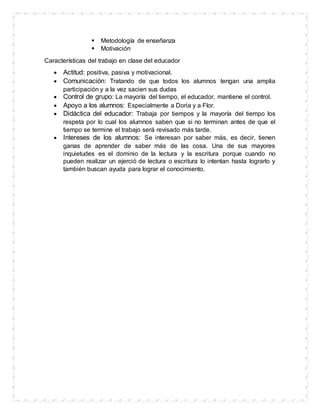  Metodología de enseñanza
 Motivación
Características del trabajo en clase del educador
 Actitud: positiva, pasiva y motivacional.
 Comunicación: Tratando de que todos los alumnos tengan una amplia
participación y a la vez sacien sus dudas
 Control de grupo: La mayoría del tiempo, el educador, mantiene el control.
 Apoyo a los alumnos: Especialmente a Doria y a Flor.
 Didáctica del educador: Trabaja por tiempos y la mayoría del tiempo los
respeta por lo cual los alumnos saben que si no terminan antes de que el
tiempo se termine el trabajo será revisado más tarde.
 Intereses de los alumnos: Se interesan por saber más, es decir, tienen
ganas de aprender de saber más de las cosa. Una de sus mayores
inquietudes es el dominio de la lectura y la escritura porque cuando no
pueden realizar un ejerció de lectura o escritura lo intentan hasta lograrlo y
también buscan ayuda para lograr el conocimiento.
 