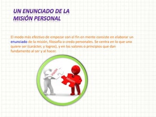 El modo más efectivo de empezar con el fin en mente consiste en elaborar un
enunciado de la misión, filosofía o credo personales. Se centra en lo que uno
quiere ser (carácter, y logros), y en los valores o principios que dan
fundamento al ser y al hacer.
 