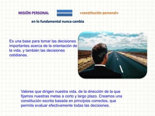 Es una base para tomar las decisiones
importantes acerca de la orientación de
la vida, y también las decisiones
cotidianas.
Valores que dirigen nuestra vida, de la dirección de la que
fijamos nuestras metas a corto y largo plazo. Creamos una
constitución escrita basada en principios correctos, que
permite evaluar efectivamente todas las decisiones.
 
