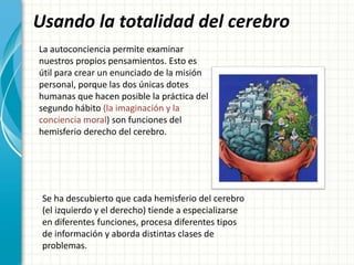 Usando la totalidad del cerebro
La autoconciencia permite examinar
nuestros propios pensamientos. Esto es
útil para crear un enunciado de la misión
personal, porque las dos únicas dotes
humanas que hacen posible la práctica del
segundo hábito (la imaginación y la
conciencia moral) son funciones del
hemisferio derecho del cerebro.
Se ha descubierto que cada hemisferio del cerebro
(el izquierdo y el derecho) tiende a especializarse
en diferentes funciones, procesa diferentes tipos
de información y aborda distintas clases de
problemas.
 