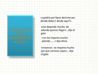 «¿podría por favor decirme por
donde debo ir desde aquí?»
«eso depende mucho de
adonde quieres llegar» , dijo el
gato
«no me importa mucho
adonde…….» dijo Alicia
«entonces no importa mucho
por que caminos vayas» , dijo
el gato
 