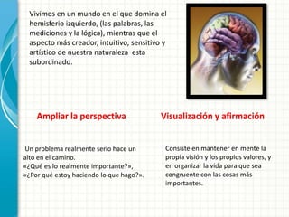 Vivimos en un mundo en el que domina el
hemisferio izquierdo, (las palabras, las
mediciones y la lógica), mientras que el
aspecto más creador, intuitivo, sensitivo y
artístico de nuestra naturaleza esta
subordinado.
Ampliar la perspectiva
Un problema realmente serio hace un
alto en el camino.
«¿Qué es lo realmente importante?»,
«¿Por qué estoy haciendo lo que hago?».
Visualización y afirmación
Consiste en mantener en mente la
propia visión y los propios valores, y
en organizar la vida para que sea
congruente con las cosas más
importantes.
 