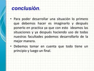 conclusiòn.
• Para poder desarrollar una situación lo primero
que debemos hacer es imaginarlo y después
ponerlo en practica ya que con esto ideamos las
situaciones y ya después haciendo uso de todas
nuestras facultades podemos desarrollarlo de la
mejor manera.
• Debemos tomar en cuenta que todo tiene un
principio y luego un final.
 