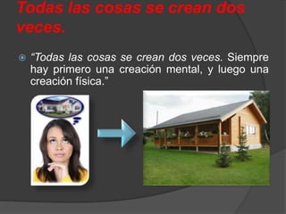 Todas las cosas se crean dos
veces.
 “Todas las cosas se crean dos veces. Siempre
hay primero una creación mental, y luego una
creación física.”
 