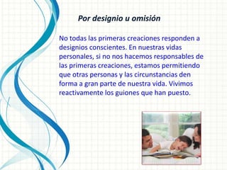 Por designio u omisión
No todas las primeras creaciones responden a
designios conscientes. En nuestras vidas
personales, si no nos hacemos responsables de
las primeras creaciones, estamos permitiendo
que otras personas y las circunstancias den
forma a gran parte de nuestra vida. Vivimos
reactivamente los guiones que han puesto.
 
