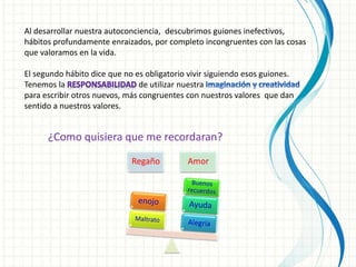 Al desarrollar nuestra autoconciencia, descubrimos guiones inefectivos,
hábitos profundamente enraizados, por completo incongruentes con las cosas
que valoramos en la vida.
El segundo hábito dice que no es obligatorio vivir siguiendo esos guiones.
Tenemos la de utilizar nuestra
para escribir otros nuevos, más congruentes con nuestros valores que dan
sentido a nuestros valores.
¿Como quisiera que me recordaran?
Regaño Amor
 