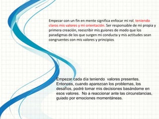 Empezar con un fin en mente significa enfocar mi rol, teniendo
claros mis valores y mi orientación. Ser responsable de mi propia y
primera creación, reescribir mis guiones de modo que los
paradigmas de los que surgen mi conducta y mis actitudes sean
congruentes con mis valores y principios.
Empezar cada día teniendo valores presentes.
Entonces, cuando aparezcan los problemas, los
desafíos, podré tomar mis decisiones basándome en
esos valores. No a reaccionar ante las circunstancias,
guiado por emociones momentáneas.
 