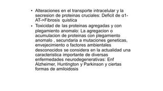 • Alteraciones en el transporte intracelular y la
proteinas cruciales: Deficit de α1-
quistica
las proteinas agregadas y con
secresion de
AT->Fibrosis
Toxicidad de
•
plegamiento anomalo: La agregacion o
acumulacion de proteinas con plegamiento
anomalo , secundaria a mutaciones geneticas,
envejecimiento o factores ambientales
desconocidos se considera en la actualidad
caracteristica importante de diversas
enfermedades neurodegenerativas: Enf
Alzheimer, Huntington y Parkinson y ciertas
formas de amiloidosis
una
 