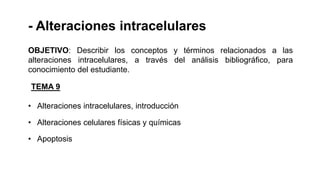 - Alteraciones intracelulares
TEMA 9
• Alteraciones intracelulares, introducción
• Alteraciones celulares físicas y químicas
• Apoptosis
OBJETIVO: Describir los conceptos y términos relacionados a las
alteraciones intracelulares, a través del análisis bibliográfico, para
conocimiento del estudiante.
 