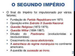O SEGUNDO IMPÉRIO
• O final do Império foi impulsionado por vários
  fatores;
   Fundação do Partido Republicano em 1870.
   Oposição entre Exército X Guarda Nacional.
   Questão Religiosa (1872-1875).
   Questão Militar (1884-1887).
   Difusão do Positivismo (evolucionistas e
    revolucionistas)
   Crescimento da causa abolicionista.
   A estranheza do regime monárquico no continente
    americano.
   A questão da sucessão ao trono.




                                                      14
 