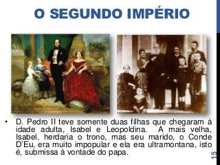 O SEGUNDO IMPÉRIO




•   D. Pedro II teve somente duas filhas que chegaram à
    idade adulta, Isabel e Leopoldina. A mais velha,
    Isabel, herdaria o trono, mas seu marido, o Conde
    D’Eu, era muito impopular e ela era ultramontana, isto
    é, submissa à vontade do papa.




                                                         15
 