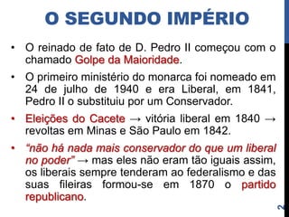 O SEGUNDO IMPÉRIO
• O reinado de fato de D. Pedro II começou com o
  chamado Golpe da Maioridade.
• O primeiro ministério do monarca foi nomeado em
  24 de julho de 1940 e era Liberal, em 1841,
  Pedro II o substituiu por um Conservador.
• Eleições do Cacete → vitória liberal em 1840 →
  revoltas em Minas e São Paulo em 1842.
• “não há nada mais conservador do que um liberal
  no poder” → mas eles não eram tão iguais assim,
  os liberais sempre tenderam ao federalismo e das
  suas fileiras formou-se em 1870 o partido
  republicano.




                                                     2
 