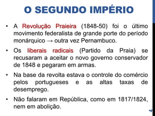 O SEGUNDO IMPÉRIO
• A Revolução Praieira (1848-50) foi o último
  movimento federalista de grande porte do período
  monárquico → outra vez Pernambuco.
• Os liberais radicais (Partido da Praia) se
  recusaram a aceitar o novo governo conservador
  de 1848 e pegaram em armas.
• Na base da revolta estava o controle do comércio
  pelos portugueses e as altas taxas de
  desemprego.
• Não falaram em república, como em 1817/1824,
  nem em abolição.




                                                     4
 
