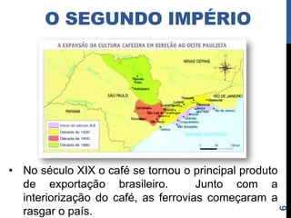 O SEGUNDO IMPÉRIO
• Lei de Terras (1850) → as terras devolutas só
  poderiam ser adquiridas por compra, não por
  posse → favoreceu o latifúndio.
• Leis abolicionistas:
   Lei Feijó (1831) → proibição do tráfico.
   Lei Eusébio de Queirós (1850) → fim do tráfico
    para cumprir a Bill Aberdeen (1845).
   Lei do Ventre Livre (1871).
   Lei dos Sexagenários ou Saraiva-Cotegipe (1885)
   Lei Áurea (1888) → abolição da escravatura no
    Brasil.




                                                      6
 