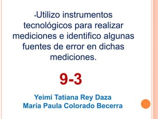 •Utilizo instrumentos
tecnológicos para realizar
mediciones e identifico algunas
fuentes de error en dichas
mediciones.
9-3
Yeimi Tatiana Rey Daza
María Paula Colorado Becerra
 