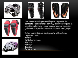 Los elementos de protección para deportes de
contacto o competencia son muy importantes para la
practica del mismo ya que nos protege de cualquier
golpe que nos pueda lastimar o lesionar en el juego

Estos elementos son básicamente utilizados en
deportes como:
Futbol
Futbol americano
Hockey
Patinaje
Ciclismo
Entre otros.
 
