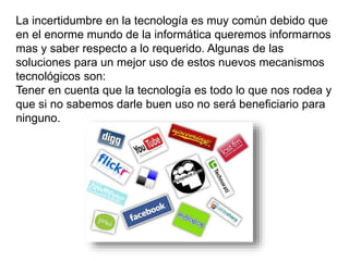 La incertidumbre en la tecnología es muy común debido que
en el enorme mundo de la informática queremos informarnos
mas y saber respecto a lo requerido. Algunas de las
soluciones para un mejor uso de estos nuevos mecanismos
tecnológicos son:
Tener en cuenta que la tecnología es todo lo que nos rodea y
que si no sabemos darle buen uso no será beneficiario para
ninguno.
 