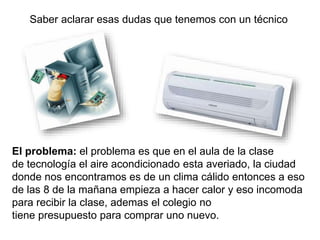 Saber aclarar esas dudas que tenemos con un técnico
El problema: el problema es que en el aula de la clase
de tecnología el aire acondicionado esta averiado, la ciudad
donde nos encontramos es de un clima cálido entonces a eso
de las 8 de la mañana empieza a hacer calor y eso incomoda
para recibir la clase, ademas el colegio no
tiene presupuesto para comprar uno nuevo.
 