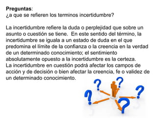 Preguntas:
¿a que se refieren los terminos incertidumbre?
La incertidumbre refiere la duda o perplejidad que sobre un
asunto o cuestión se tiene. En este sentido del término, la
incertidumbre se iguala a un estado de duda en el que
predomina el límite de la confianza o la creencia en la verdad
de un determinado conocimiento; el sentimiento
absolutamente opuesto a la incertidumbre es la certeza.
La incertidumbre en cuestión podrá afectar los campos de
acción y de decisión o bien afectar la creencia, fe o validez de
un determinado conocimiento.
 