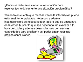 ¿Como se debe seleccionar la información para
resolver tecnológicamente una situación problemática?
Teniendo en cuenta que muchas veces la información puede
estar mal, tener palabras grotescas y ademas
incomprensible es necesario leer todo lo que se encuentra
en Internet buscar lo que sea necesario, no exceder a la
hora de copiar y ademas desarrollar uso de nuestras
capacidades para analizar y así poder sacar nuestras
propias conclusiones.
 