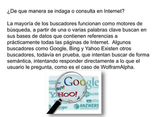 ¿De que manera se indaga o consulta en Internet?
La mayoría de los buscadores funcionan como motores de
búsqueda, a partir de una o varias palabras clave buscan en
sus bases de datos que contienen referencias a
prácticamente todas las páginas de Internet. Algunos
buscadores como Google, Bing y Yahoo Existen otros
buscadores, todavía en prueba, que intentan buscar de forma
semántica, intentando responder directamente a lo que el
usuario le pregunta, como es el caso de WolframAlpha.
 