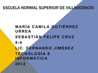 ESCUELA NORMAL SUPERIOR DE VILLAVICENCIO



     MARÍA CAMILA GUTIÉRREZ
     URREA
     SEBASTIÁN FELIPE CRUZ
     9-4
     LIC. FERNANDO JIMÉNEZ
     TECNOLOGÍA E
     INFORMÁTICA
     2012
 