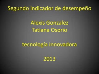 Segundo indicador de desempeño
Alexis Gonzalez
Tatiana Osorio
tecnología innovadora
2013
 