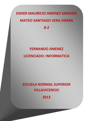 DIDIER MAURICIO JIMENEZ SANCHEZ
 MATEO SANTIAGO VERA SIERRA
              8-2




      FERNANDO JIMENEZ
   LICENCIADO: INFORMATICA




   ESCUELA NORMAL SUPERIOR
         VILLAVICENCIO
             2012
 