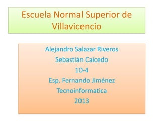 Escuela Normal Superior de
Villavicencio
Alejandro Salazar Riveros
Sebastián Caicedo
10-4
Esp. Fernando Jiménez
Tecnoinformatica
2013
 