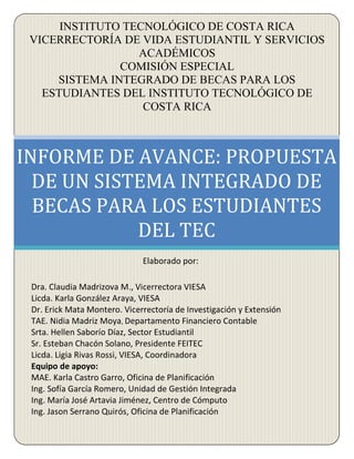 INSTITUTO TECNOLÓGICO DE COSTA RICA 
VICERRECTORÍA DE VIDA ESTUDIANTIL Y SERVICIOS 
ACADÉMICOS 
COMISIÓN ESPECIAL 
SISTEMA INTEGRADO DE BECAS PARA LOS 
ESTUDIANTES DEL INSTITUTO TECNOLÓGICO DE 
COSTA RICA 
INFORME DE AVANCE: PROPUESTA 
DE UN SISTEMA INTEGRADO DE 
BECAS PARA LOS ESTUDIANTES 
DEL TEC 
Elaborado por: 
Dra. Claudia Madrizova M., Vicerrectora VIESA 
Licda. Karla González Araya, VIESA 
Dr. Erick Mata Montero. Vicerrectoría de Investigación y Extensión 
TAE. Nidia Madriz Moya, Departamento Financiero Contable 
Srta. Hellen Saborío Díaz, Sector Estudiantil 
Sr. Esteban Chacón Solano, Presidente FEITEC 
Licda. Ligia Rivas Rossi, VIESA, Coordinadora 
Equipo de apoyo: 
MAE. Karla Castro Garro, Oficina de Planificación 
Ing. Sofía García Romero, Unidad de Gestión Integrada 
Ing. María José Artavia Jiménez, Centro de Cómputo 
Ing. Jason Serrano Quirós, Oficina de Planificación 
 
