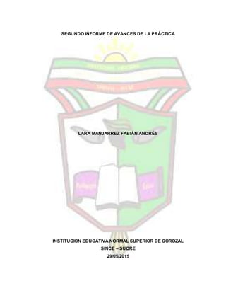 SEGUNDO INFORME DE AVANCES DE LA PRÁCTICA
LARA MANJARREZ FABIÁN ANDRÉS
INSTITUCION EDUCATIVA NORMAL SUPERIOR DE COROZAL
SINCE – SUCRE
29/05/2015
 