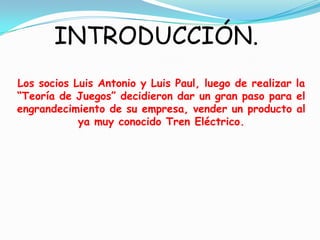 INTRODUCCIÓN.Los socios Luis Antonio y Luis Paul, luego de realizar la “Teoría de Juegos” decidieron dar un gran paso para el engrandecimiento de su empresa, vender un producto al ya muy conocido Tren Eléctrico. 