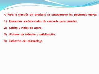  Elegir la razón social de la empresa que expenderá el producto elegido. Para la elección del producto se consideraron los siguientes rubros:Elementos prefabricados de concreto para puentes.Cables y rieles de acero.Sistema de tránsito y señalización.Industria del ensamblaje.
