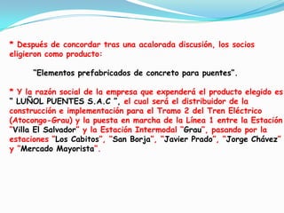 * Después de concordar tras una acalorada discusión, los socios eligieron como producto:       “Elementos prefabricados de concreto para puentes”.* Y la razón social de la empresa que expenderá el producto elegido es “ LUÑOL PUENTES S.A.C ”, el cual será el distribuidor de la construcción e implementación para el Tramo 2 del Tren Eléctrico (Atocongo-Grau) y la puesta en marcha de la Línea 1 entre la Estación “VillaElSalvador” y la Estación Intermodal “Grau”, pasando por la estaciones “LosCabitos”, “San Borja”, “Javier Prado”, “Jorge Chávez” y “Mercado Mayorista”.