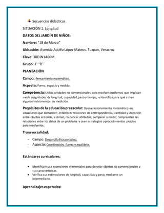 Secuencias didácticas.
SITUACIÓN 1. Longitud
DATOS DEL JARDÍN DE NIÑOS:
Nombre: “18 de Marzo”
Ubicación: Avenida Adolfo López Mateos. Tuxpan, Veracruz
Clave: 30DJN1466M
Grupo: 2° “B”
PLANEACIÓN
Campo: Pensamiento matemático.
Aspecto: Forma, espacio y medida.
Competencia: Utiliza unidades no convencionales para resolver problemas que implican
medir magnitudes de longitud, capacidad, peso y tiempo, e identifica para qué sirven
algunos instrumentos de medición.
Propósitos de la educaciónpreescolar: Usen el razonamiento matemático en
situaciones que demanden establecer relaciones de correspondencia, cantidad y ubicación
entre objetos al contar, estimar, reconocer atributos, comparar y medir; comprendan las
relaciones entre los datos de un problema y usen estrategias o procedimientos propios
para resolverlos.
Transversalidad:
- Campo: Desarrollo Físico y Salud.
- Aspecto: Coordinación, fuerza y equilibrio.
Estándares curriculares:
 Identifica y usa expresiones elementales para denotar objetos no convencionales y
sus características.
 Verifica sus estimaciones de longitud, capacidad y peso, mediante un
intermediario.
Aprendizajesesperados:
 