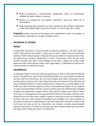  Realiza estimaciones y comparaciones perceptuales sobre las características
medibles de sujetos, objetos y espacios.
 Verifica sus estimaciones de longitud, capacidad y peso, por medio de un
intermediario.
 Elige y argumenta qué conviene usar como instrumento para comparar magnitudes
y saber cuál (objeto) mide o pesa más o menos, o a cuál le cabe más o menos.
Propósito: realizar estimaciones de longitud, para comprobarlas a partir de unidades no
convencionales, utilizando los conceptos de largo y ancho.
SECUENCIA:EL TESORO.
INICIO:
La educadora comenzara la clase haciendo las siguientes preguntas a los niños ¿Qué es
medir?, ¿Para qué nos sirve medir?, ¿sabes cómo se mide?, ¿sabes con qué instrumentos
podemos medir?, después de que la educadora haya escuchado las respuestas de los niños,
les explicara que nuestros antepasados no tenían instrumentos como los que ahora
tenemos nosotros para medir y ellos utilizaban su pie, brazo, u pedazo de cuerda u algún
objeto que ellos creían útil para poder medir algún objeto. La educadora les dirá que de
camino al jardín se encontró un tesoro.
DESARROLLO:
La educadora pedirá a uno de los niños que pasen para ver qué es lo que tiene el cofre del
tesoro, se le pedirá que saque lo que está dentro del cofre, una vez que todo este fuera les
dirá que estos son instrumentos que nos sirven también para medir les dirá que a ella le
gustaría repartir el tesoro entre todos, dentro del cofre se encuentran 20 tiras de listón, 20
clips y 20 paletas de foami lo cuales se repartirá uno a cada alumno con estos objetos se les
pedirá que midan el ancho y largo de sus mesas, se les pedirá que dibujen en sus cuaderno
sus mesas asícomo también ellistón, el clip y las paletas para que conforme vayan midiendo
también vayan registrando cuántos listones, clips y paletas ocuparon para medir el ancho
de la mesa, se les preguntara al final ¿qué parte de la mesa fue más larga y cuál más corta?
después de que los niños hayan medido el largo y el ancho de sus mesa se les preguntara
¿Cuánto creen que mida la puerta? Basándose en las medidas de la mesa, después de
escuchar las respuestas comprobaremos lo que ellos hayan dicho midiendo el ancho y largo
de la mesa con cada uno de los instrumentos que tenemos, asiendo respectivamente
nuestras anotaciones, se les dará un momento para que escojan un objeto que este dentro
del salón y que lo midan para hacer sus anotaciones.
 