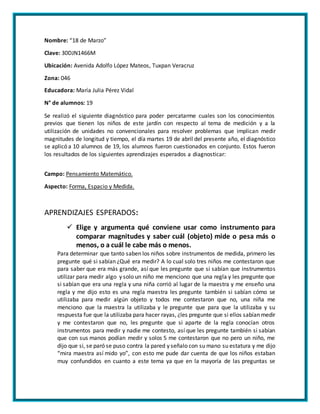 Nombre: “18 de Marzo”
Clave: 30DJN1466M
Ubicación: Avenida Adolfo López Mateos, Tuxpan Veracruz
Zona: 046
Educadora: María Julia Pérez Vidal
N° de alumnos: 19
Se realizó el siguiente diagnóstico para poder percatarme cuales son los conocimientos
previos que tienen los niños de este jardín con respecto al tema de medición y a la
utilización de unidades no convencionales para resolver problemas que implican medir
magnitudes de longitud y tiempo, el día martes 19 de abril del presente año, el diagnóstico
se aplicó a 10 alumnos de 19, los alumnos fueron cuestionados en conjunto. Estos fueron
los resultados de los siguientes aprendizajes esperados a diagnosticar:
Campo: Pensamiento Matemático.
Aspecto: Forma, Espacio y Medida.
APRENDIZAJES ESPERADOS:
 Elige y argumenta qué conviene usar como instrumento para
comparar magnitudes y saber cuál (objeto) mide o pesa más o
menos, o a cuál le cabe más o menos.
Para determinar que tanto saben los niños sobre instrumentos de medida, primero les
pregunte qué si sabían ¿Qué era medir? A lo cual solo tres niños me contestaron que
para saber que era más grande, así que les pregunte que si sabían que instrumentos
utilizar para medir algo y solo un niño me menciono que una regla y les pregunte que
si sabían que era una regla y una niña corrió al lugar de la maestra y me enseño una
regla y me dijo esto es una regla maestra les pregunte también si sabían cómo se
utilizaba para medir algún objeto y todos me contestaron que no, una niña me
menciono que la maestra la utilizaba y le pregunte que para que la utilizaba y su
respuesta fue que la utilizaba para hacer rayas, ¿les pregunte que si ellos sabían medir
y me contestaron que no, les pregunte que si aparte de la regla conocían otros
instrumentos para medir y nadie me contesto, así que les pregunte también si sabían
que con sus manos podían medir y solos 5 me contestaron que no pero un niño, me
dijo que si, se paró se puso contra la pared y señalo con su mano su estatura y me dijo
“mira maestra así mido yo”, con esto me pude dar cuenta de que los niños estaban
muy confundidos en cuanto a este tema ya que en la mayoría de las preguntas se
 