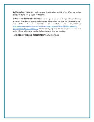 Actividad permanente: cada semana la educadora pedirá a los niños que midan
cualquier objeto con y hagan anotaciones.
Actividades complementarias: Es posible que si nos sobra tiempo del que habíamos
estimado para realizar esta activad podemos trabajar con los niños un juego interactivo,
que trate de la medición con unidades no convencionales
http://www.mundoprimaria.com/juegos-matematicas/actividades-medidas-longitud-
peso-capacidad-tiempo-primaria/ nos lleva a un juego muy interesante, este nos sirve para
poder reforzar el tema de los días de la semana ya visto con los niños.
Estilode aprendizaje de los niños: Visual y Kinestésico
 