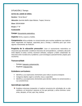 SITUACIÓN 2. Tiempo
DATOS DEL JARDÍN DE NIÑOS:
Nombre: “18 de Marzo”
Ubicación: Avenida Adolfo López Mateos. Tuxpan, Veracruz
Clave: 30DJN1466M
Grupo: 2° “B”
PLENEACIÓN
Campo: Pensamiento matemático.
Aspecto: forma, espacio y medida.
Competencia: Utiliza unidades no convencionales para resolver problemas que implican
medir magnitudes de longitud, capacidad, peso y tiempo, e identifica para qué sirven
algunos instrumentos de medición.
Propósito de la educación preescolar: Usen el razonamiento matemático en
situaciones que demanden establecer relaciones de correspondencia, cantidad y ubicación
entre objetos al contar, estimar, reconocer atributos, comparar y medir; comprendan las
relaciones entre los datos de un problema y usen estrategias o procedimientos propios para
resolverlos.
Transversalidad:
- Campo: lenguaje y comunicación.
- Aspecto: lenguaje Oral.
Estándares curriculares:
 Identifica y usa expresiones elementales para indicar secuencia temporal.
 Categoriza objetos según su tamaño, masa y capacidad.
 Identifica y usa expresiones elementales para denotar objetos no convencionales y
sus características
Aprendizaje esperado:
Establece relaciones temporales al explicar secuencias de actividades de su vida
cotidiana y al reconstruir procesos en los que participó, y utiliza términos como:
antes, después, al final, ayer, hoy, mañana
 